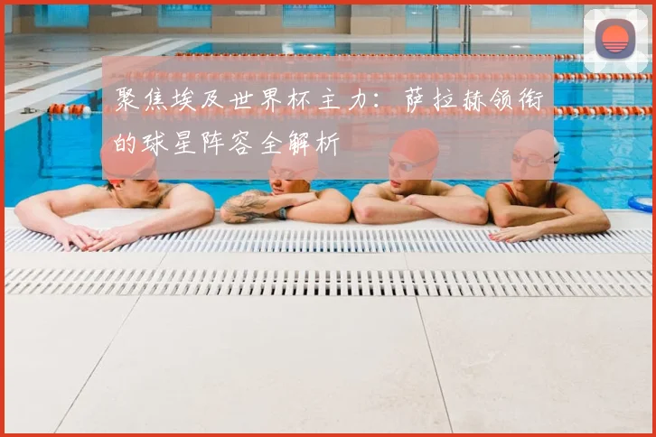 聚焦埃及世界杯主力：萨拉赫领衔的球星阵容全解析