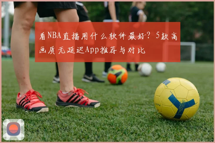 看NBA直播用什么软件最好？5款高画质无延迟App推荐与对比