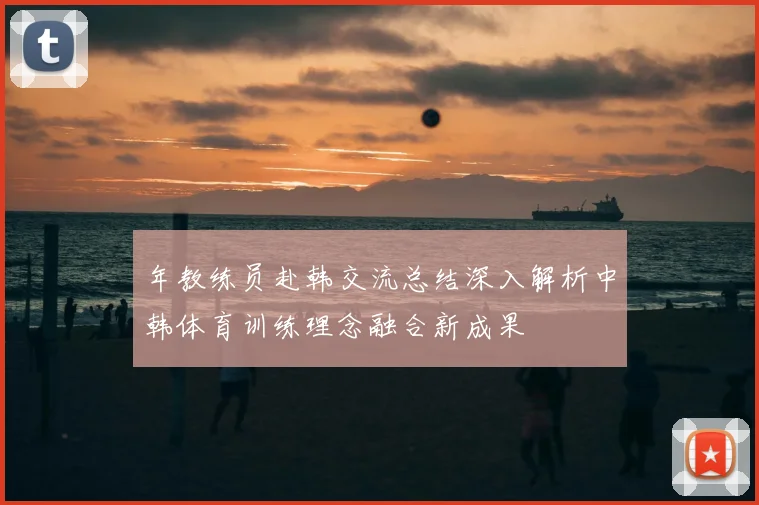 年教练员赴韩交流总结深入解析中韩体育训练理念融合新成果